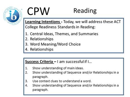 Learning Intentions - Today, we will address these ACT College Readiness Standards in Reading: 1.Central Ideas, Themes, and Summaries 2.Relationships 3.Word.