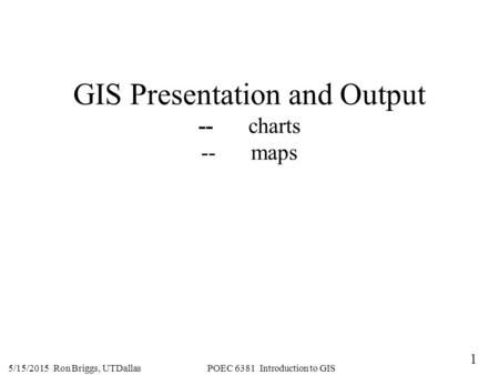 1 5/15/2015 Ron Briggs, UTDallas POEC 6381 Introduction to GIS GIS Presentation and Output --charts --maps.