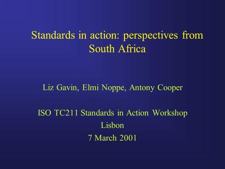 Standards in action: perspectives from South Africa Liz Gavin, Elmi Noppe, Antony Cooper ISO TC211 Standards in Action Workshop Lisbon 7 March 2001.