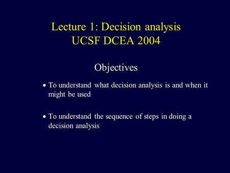 Lecture 1: Decision analysis UCSF DCEA 2004 Objectives  To understand what decision analysis is and when it might be used  To understand the sequence.