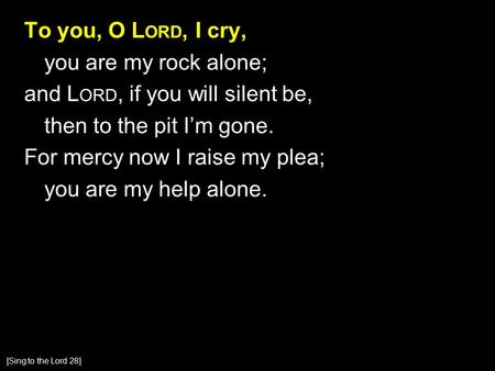 To you, O L ORD, I cry, you are my rock alone; and L ORD, if you will silent be, then to the pit I’m gone. For mercy now I raise my plea; you are my help.