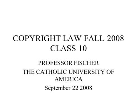 COPYRIGHT LAW FALL 2008 CLASS 10 PROFESSOR FISCHER THE CATHOLIC UNIVERSITY OF AMERICA September 22 2008.
