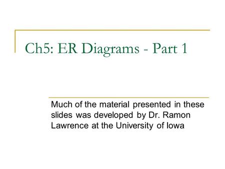 Ch5: ER Diagrams - Part 1 Much of the material presented in these slides was developed by Dr. Ramon Lawrence at the University of Iowa.