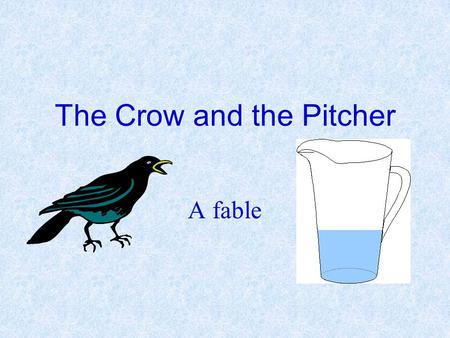 The Crow and the Pitcher A fable. A crow dying of thirst came upon a pitcher. It had once been full of water, but when the Crow put it’s beak in he found.