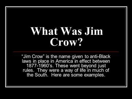 What Was Jim Crow? “Jim Crow” is the name given to anti-Black laws in place in America in effect between 1877-1960’s. These went beyond just rules. They.