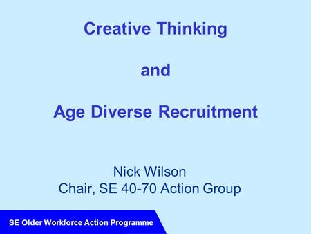 SE Older Workforce Action Programme Creative Thinking and Age Diverse Recruitment Nick Wilson Chair, SE 40-70 Action Group.