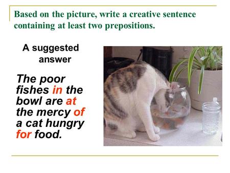 Based on the picture, write a creative sentence containing at least two prepositions. A suggested answer The poor fishes in the bowl are at the mercy of.