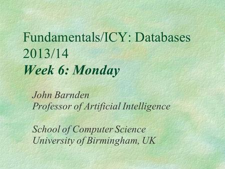 Fundamentals/ICY: Databases 2013/14 Week 6: Monday John Barnden Professor of Artificial Intelligence School of Computer Science University of Birmingham,