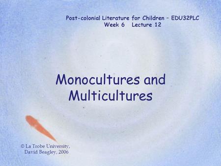 Post-colonial Literature for Children – EDU32PLC Week 6 Lecture 12 Monocultures and Multicultures © La Trobe University, David Beagley, 2006.