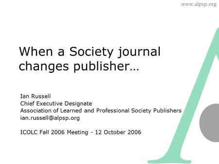 When a Society journal changes publisher… Ian Russell Chief Executive Designate Association of Learned and Professional Society Publishers