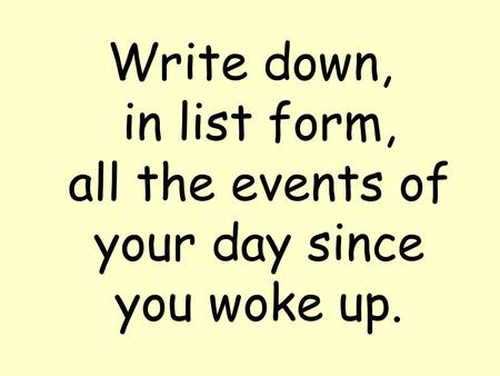 Write down, in list form, all the events of your day since you woke up.