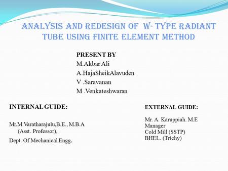 ANALYSIS AND REDESIGN OF W- TYPE RADIANT TUBE USING FINITE ELEMENT METHOD INTERNAL GUIDE: Mr.M.Varatharajulu,B.E., M.B.A (Asst. Professor), Dept. Of Mechanical.
