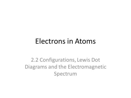 Electrons in Atoms 2.2 Configurations, Lewis Dot Diagrams and the Electromagnetic Spectrum.