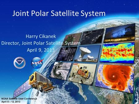 Joint Polar Satellite System Harry Cikanek Director, Joint Polar Satellite System April 9, 2013 NOAA Satellite User Conference April 8 – 12, 2013.