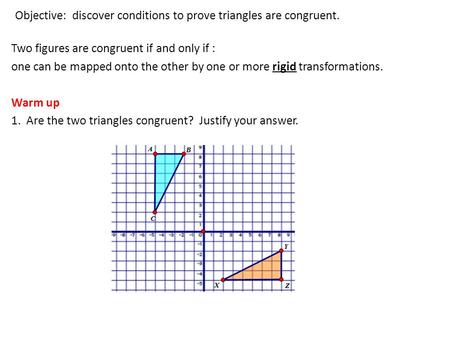 Objective: discover conditions to prove triangles are congruent. Two figures are congruent if and only if : one can be mapped onto the other by one or.