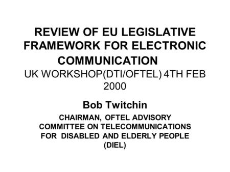REVIEW OF EU LEGISLATIVE FRAMEWORK FOR ELECTRONIC COMMUNICATION UK WORKSHOP(DTI/OFTEL) 4TH FEB 2000 Bob Twitchin CHAIRMAN, OFTEL ADVISORY COMMITTEE ON.
