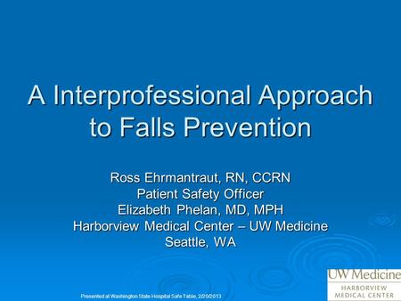 A Interprofessional Approach to Falls Prevention Ross Ehrmantraut, RN, CCRN Patient Safety Officer Elizabeth Phelan, MD, MPH Harborview Medical Center.