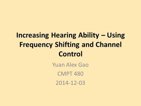 Increasing Hearing Ability – Using Frequency Shifting and Channel Control Yuan Alex Gao CMPT 480 2014-12-03.