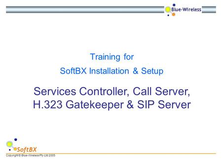 Copyright © Blue-Wireless Pty Ltd 2005 SoftBX Services Controller, Call Server, H.323 Gatekeeper & SIP Server Training for SoftBX Installation & Setup.