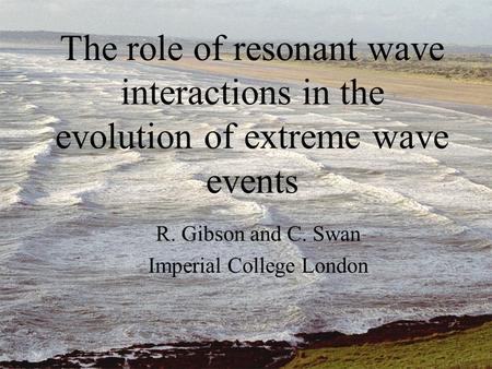 The role of resonant wave interactions in the evolution of extreme wave events R. Gibson and C. Swan Imperial College London.