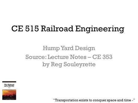 CE 515 Railroad Engineering Hump Yard Design Source: Lecture Notes – CE 353 by Reg Souleyrette “Transportation exists to conquer space and time -”