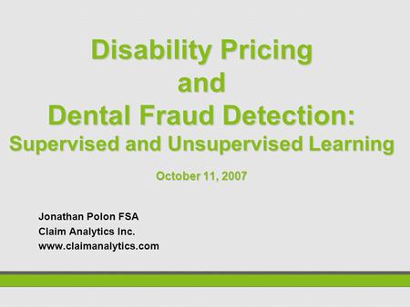 Disability Pricing and Dental Fraud Detection: Supervised and Unsupervised Learning October 11, 2007 Jonathan Polon FSA Claim Analytics Inc. www.claimanalytics.com.
