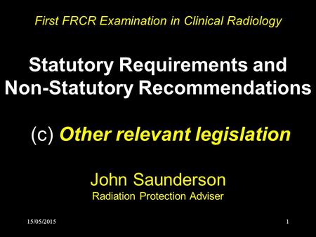 15/05/20151 First FRCR Examination in Clinical Radiology Statutory Requirements and Non-Statutory Recommendations (c) Other relevant legislation John Saunderson.