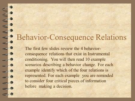 Behavior-Consequence Relations The first few slides review the 4 behavior- consequence relations that exist in Instrumental conditioning. You will then.