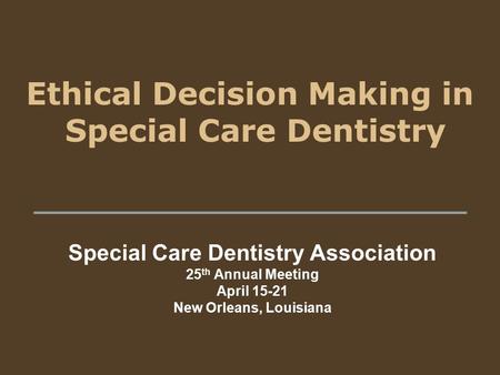 Ethical Decision Making in Special Care Dentistry Special Care Dentistry Association 25 th Annual Meeting April 15-21 New Orleans, Louisiana.