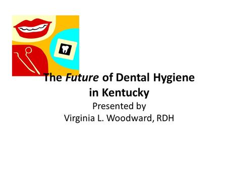 The Future of Dental Hygiene in Kentucky Presented by Virginia L. Woodward, RDH.