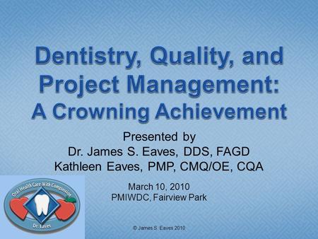 Presented by Dr. James S. Eaves, DDS, FAGD Kathleen Eaves, PMP, CMQ/OE, CQA March 10, 2010 PMIWDC, Fairview Park © James S. Eaves 2010.