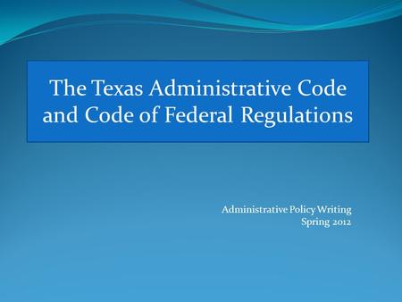 The Texas Administrative Code and Code of Federal Regulations Administrative Policy Writing Spring 2012.