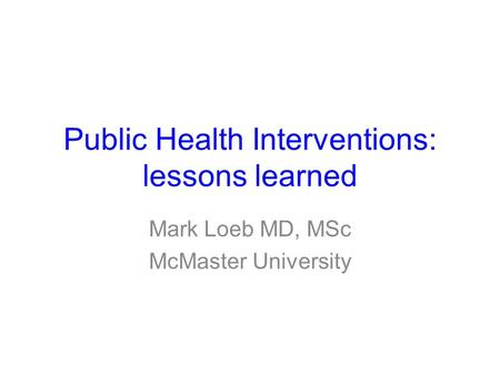 Public Health Interventions: lessons learned Mark Loeb MD, MSc McMaster University.