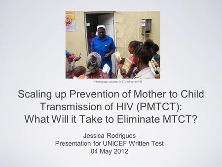 Scaling up Prevention of Mother to Child Transmission of HIV (PMTCT): What Will it Take to Eliminate MTCT? Jessica Rodrigues Presentation for UNICEF Written.