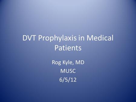 DVT Prophylaxis in Medical Patients Rog Kyle, MD MUSC 6/5/12.