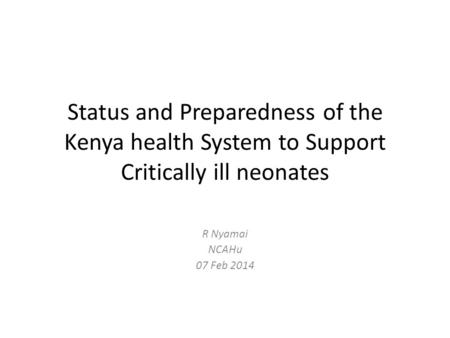 Status and Preparedness of the Kenya health System to Support Critically ill neonates R Nyamai NCAHu 07 Feb 2014.