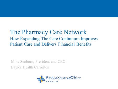 The Pharmacy Care Network How Expanding The Care Continuum Improves Patient Care and Delivers Financial Benefits Mike Sanborn, President and CEO Baylor.