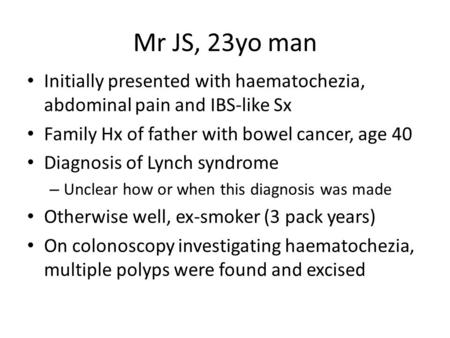Mr JS, 23yo man Initially presented with haematochezia, abdominal pain and IBS-like Sx Family Hx of father with bowel cancer, age 40 Diagnosis of Lynch.