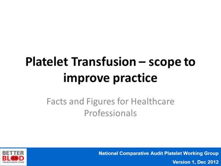 National Comparative Audit Platelet Working Group Version 1, Dec 2012 Platelet Transfusion – scope to improve practice Facts and Figures for Healthcare.
