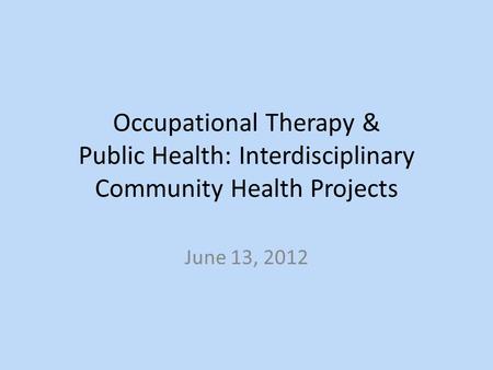 Occupational Therapy & Public Health: Interdisciplinary Community Health Projects June 13, 2012.