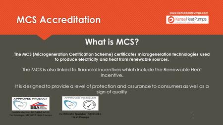 Www.kensaheatpumps.com MCS Accreditation 1 What is MCS? The MCS (Microgeneration Certification Scheme) certificates microgeneration technologies used to.