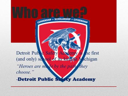 Who are we? Detroit Public Safety Academy is the first (and only) school of its kind in Michigan “Heroes are made by the paths they choose.” - Detroit.
