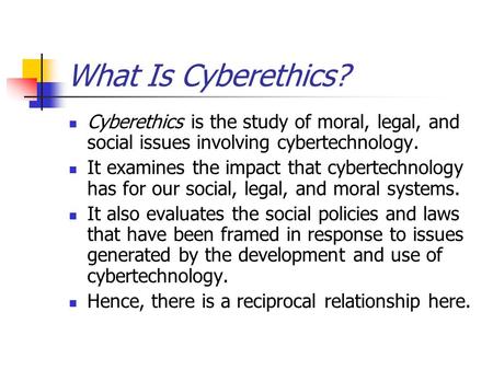 What Is Cyberethics? Cyberethics is the study of moral, legal, and social issues involving cybertechnology. It examines the impact that cybertechnology.