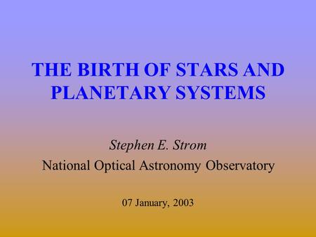 THE BIRTH OF STARS AND PLANETARY SYSTEMS Stephen E. Strom National Optical Astronomy Observatory 07 January, 2003.
