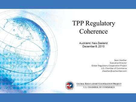 TPP Regulatory Coherence Auckland, New Zealand December 8, 2010 Sean Heather Executive Director Global Regulatory Cooperation Project U.S. Chamber of Commerce.