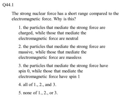 Q44.1 The strong nuclear force has a short range compared to the electromagnetic force. Why is this? 1. the particles that mediate the strong force are.