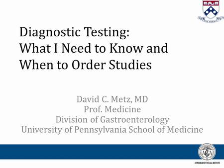 Diagnostic Testing: What I Need to Know and When to Order Studies David C. Metz, MD Prof. Medicine Division of Gastroenterology University of Pennsylvania.