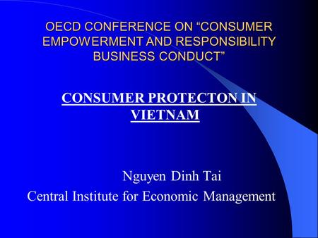 OECD CONFERENCE ON “CONSUMER EMPOWERMENT AND RESPONSIBILITY BUSINESS CONDUCT” CONSUMER PROTECTON IN VIETNAM Nguyen Dinh Tai Central Institute for Economic.