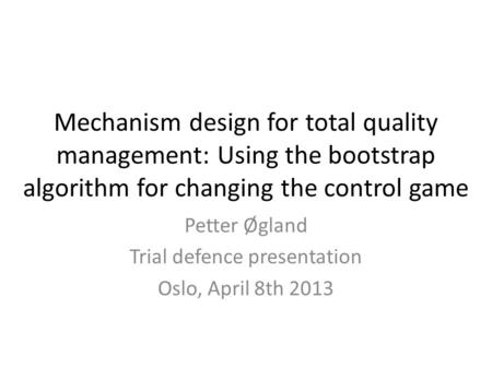 Mechanism design for total quality management: Using the bootstrap algorithm for changing the control game Petter Øgland Trial defence presentation Oslo,