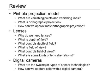 Review Pinhole projection model What are vanishing points and vanishing lines? What is orthographic projection? How can we approximate orthographic projection?